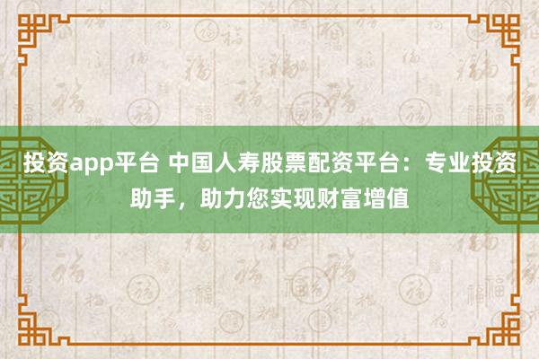 投资app平台 中国人寿股票配资平台：专业投资助手，助力您实现财富增值