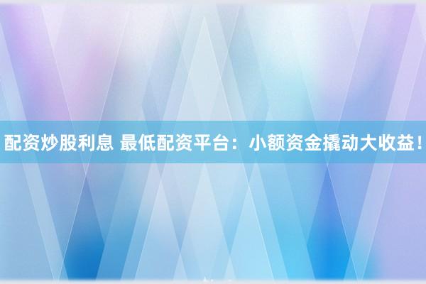 配资炒股利息 最低配资平台：小额资金撬动大收益！