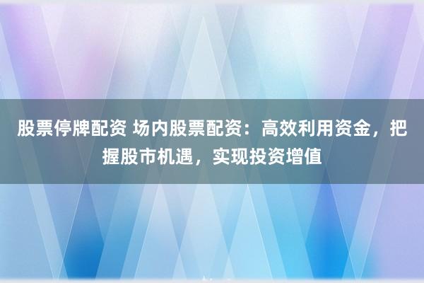 股票停牌配资 场内股票配资：高效利用资金，把握股市机遇，实现投资增值