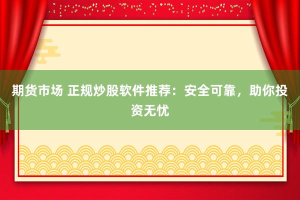 期货市场 正规炒股软件推荐：安全可靠，助你投资无忧