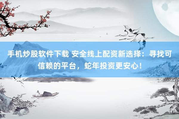 手机炒股软件下载 安全线上配资新选择：寻找可信赖的平台，蛇年投资更安心！