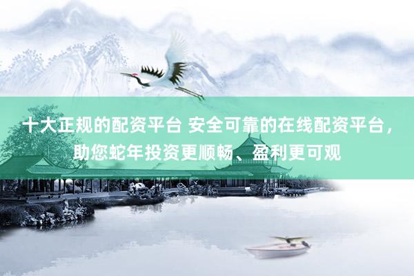 十大正规的配资平台 安全可靠的在线配资平台，助您蛇年投资更顺畅、盈利更可观