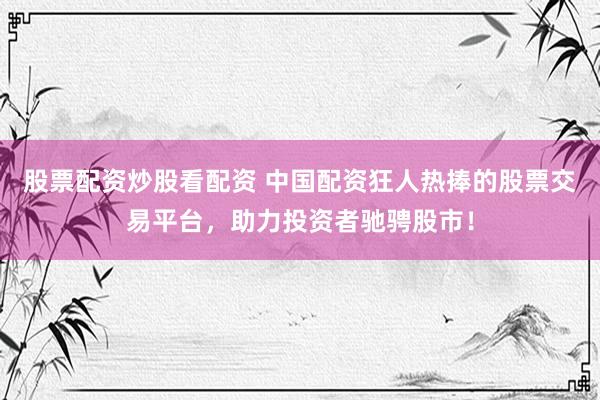 股票配资炒股看配资 中国配资狂人热捧的股票交易平台，助力投资者驰骋股市！