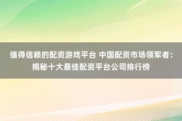 值得信赖的配资游戏平台 中国配资市场领军者：揭秘十大最佳配资平台公司排行榜