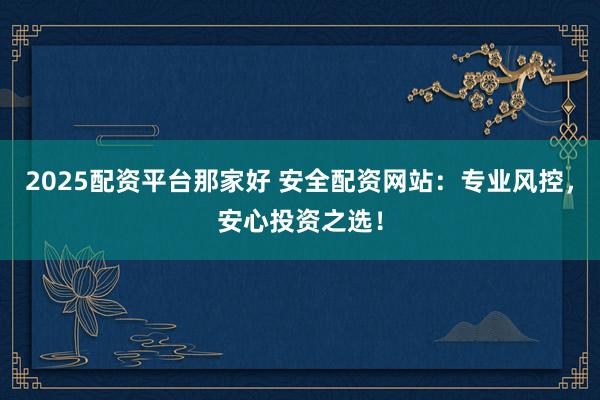 2025配资平台那家好 安全配资网站：专业风控，安心投资之选！