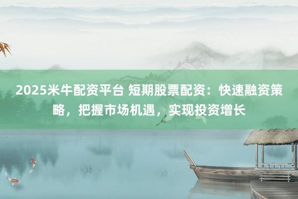 2025米牛配资平台 短期股票配资：快速融资策略，把握市场机遇，实现投资增长