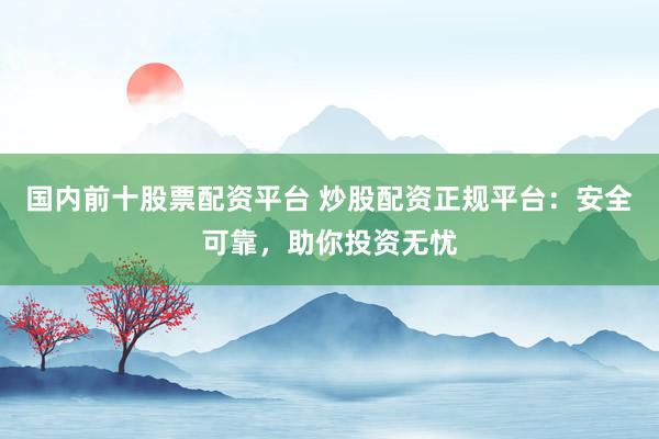 国内前十股票配资平台 炒股配资正规平台：安全可靠，助你投资无忧