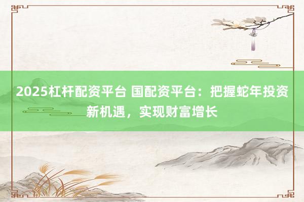 2025杠杆配资平台 国配资平台：把握蛇年投资新机遇，实现财富增长