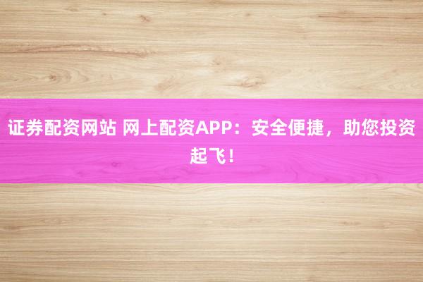 证券配资网站 网上配资APP：安全便捷，助您投资起飞！
