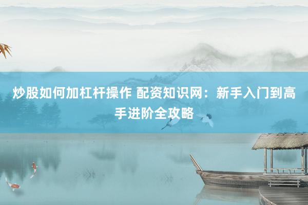 炒股如何加杠杆操作 配资知识网：新手入门到高手进阶全攻略