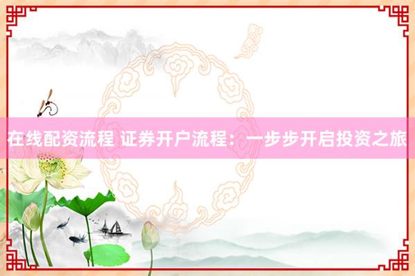 在线配资流程 证券开户流程：一步步开启投资之旅