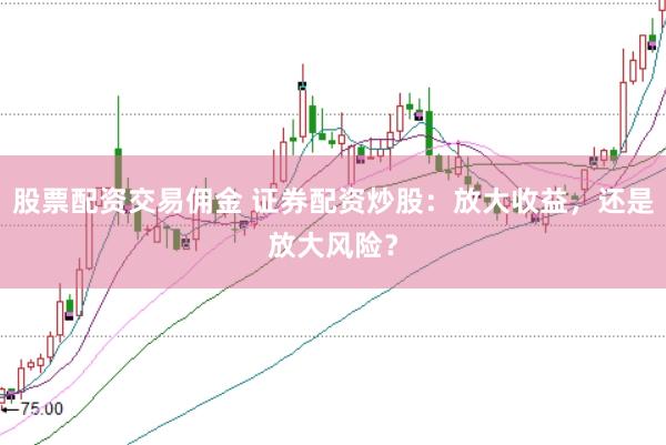股票配资交易佣金 证券配资炒股：放大收益，还是放大风险？