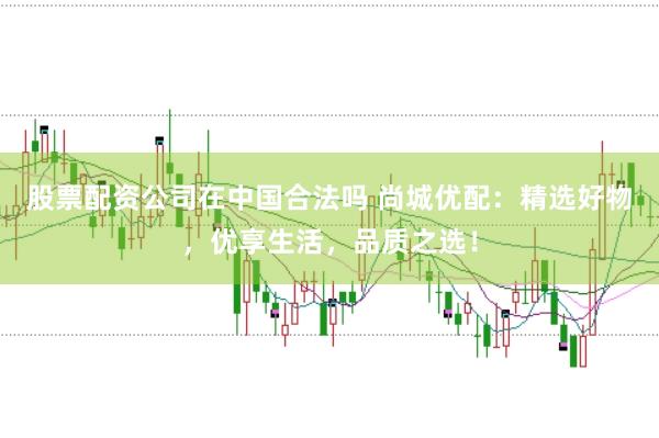 股票配资公司在中国合法吗 尚城优配：精选好物，优享生活，品质之选！