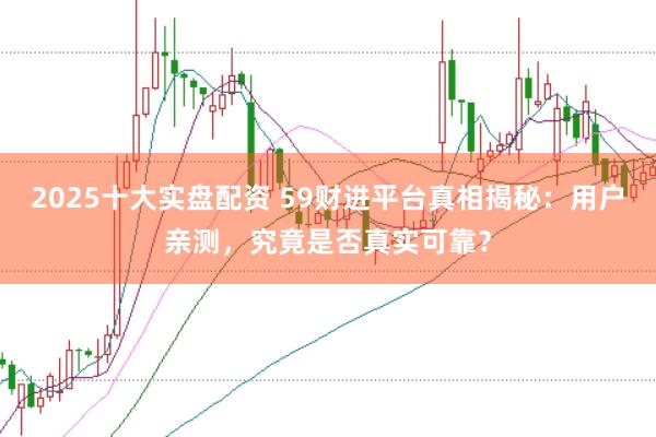 2025十大实盘配资 59财进平台真相揭秘：用户亲测，究竟是否真实可靠？