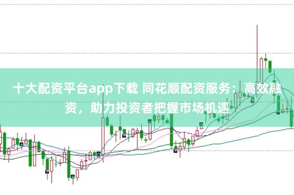 十大配资平台app下载 同花顺配资服务：高效融资，助力投资者把握市场机遇