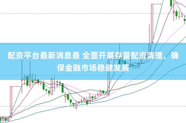 配资平台最新消息最 全面开展存量配资清理，确保金融市场稳健发展