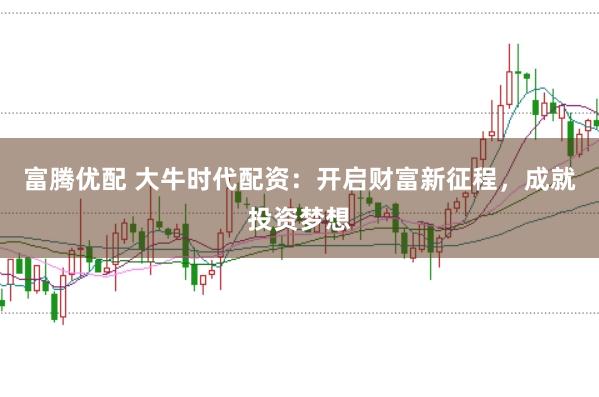 富腾优配 大牛时代配资：开启财富新征程，成就投资梦想