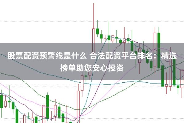 股票配资预警线是什么 合法配资平台排名：精选榜单助您安心投资