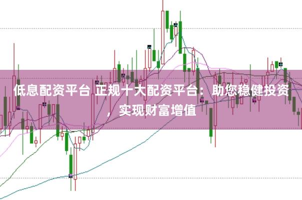 低息配资平台 正规十大配资平台：助您稳健投资，实现财富增值