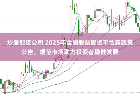 炒股配资公司 2025年全国股票配资平台新政策公告，规范市场助力投资者稳健发展
