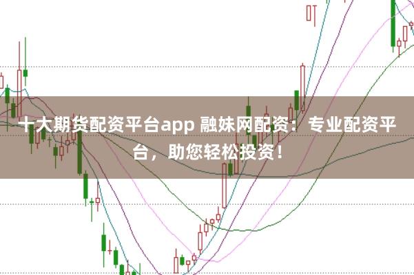 十大期货配资平台app 融妹网配资：专业配资平台，助您轻松投资！