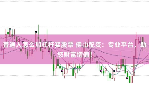 普通人怎么加杠杆买股票 佛山配资：专业平台，助您财富增值！