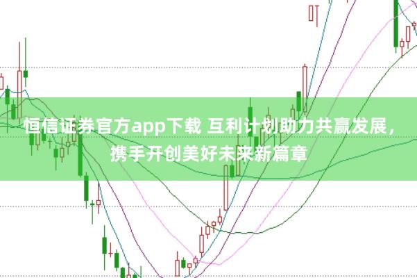 恒信证券官方app下载 互利计划助力共赢发展，携手开创美好未来新篇章