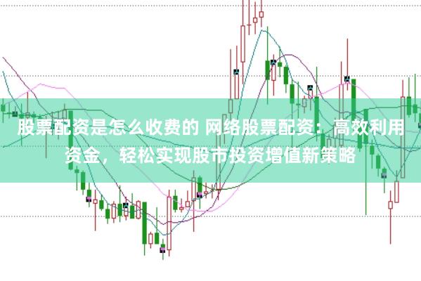 股票配资是怎么收费的 网络股票配资：高效利用资金，轻松实现股市投资增值新策略