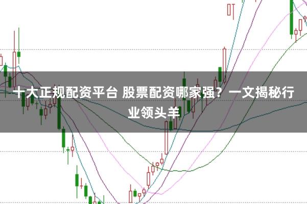 十大正规配资平台 股票配资哪家强？一文揭秘行业领头羊