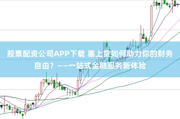 股票配资公司APP下载 塞上贷如何助力你的财务自由？——一站式金融服务新体验