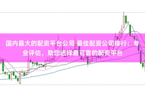 国内最大的配资平台公司 最佳配资公司排行：专业评估，助您选择最可靠的配资平台
