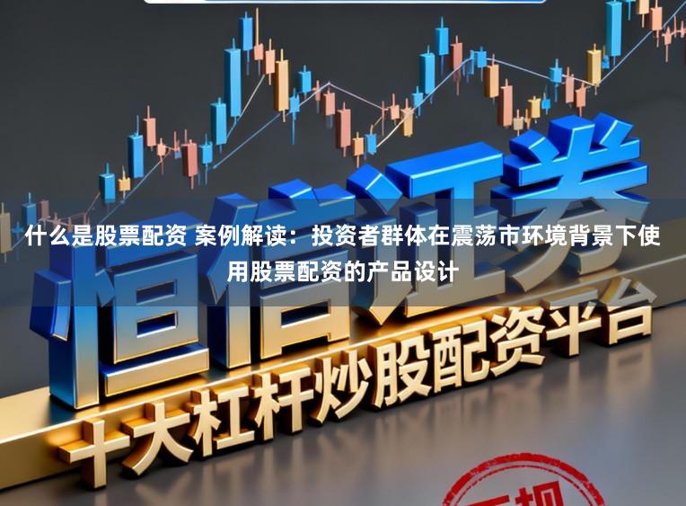什么是股票配资 案例解读：投资者群体在震荡市环境背景下使用股票配资的产品设计