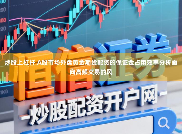 炒股上杠杆 A股市场外盘黄金期货配资的保证金占用效率分析面向高频交易的风