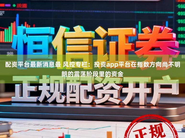 配资平台最新消息最 风控专栏：投资app平台在指数方向尚不明朗的震荡阶段里的资金