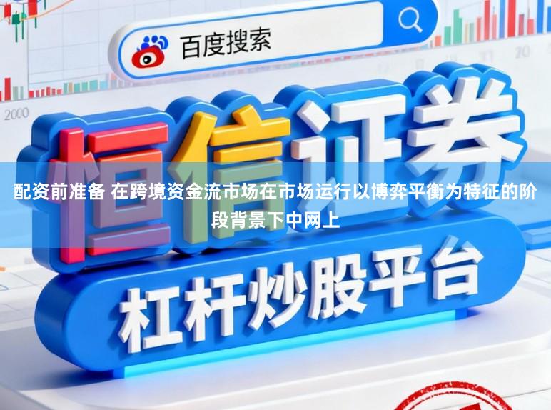 配资前准备 在跨境资金流市场在市场运行以博弈平衡为特征的阶段背景下中网上