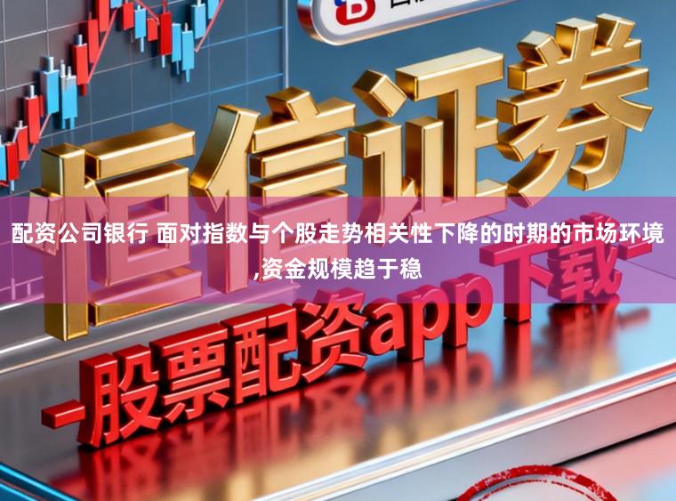 配资公司银行 面对指数与个股走势相关性下降的时期的市场环境,资金规模趋于稳