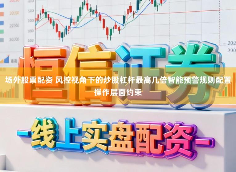 场外股票配资 风控视角下的炒股杠杆最高几倍智能预警规则配置操作层面约束