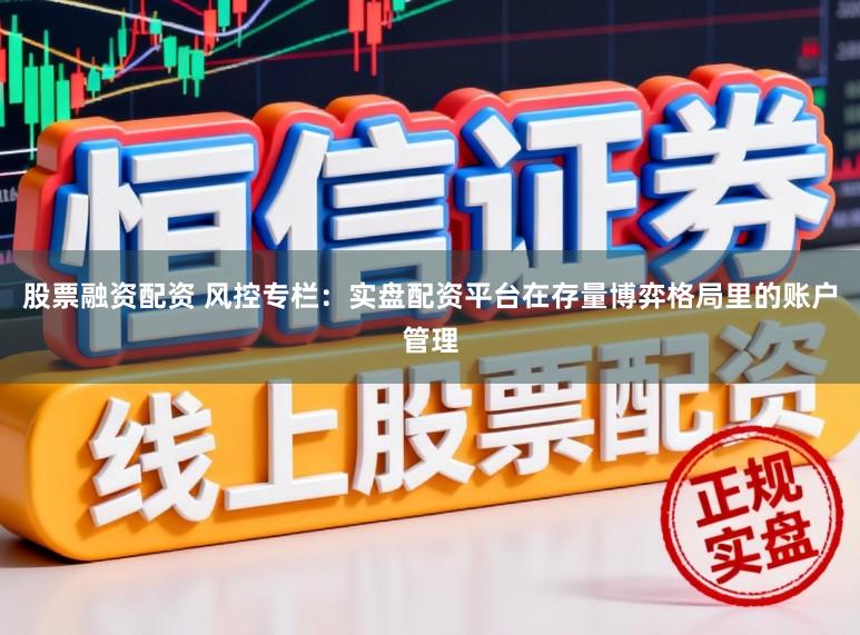 股票融资配资 风控专栏：实盘配资平台在存量博弈格局里的账户管理