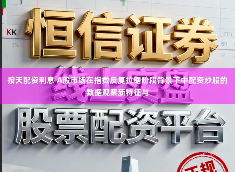 按天配资利息 A股市场在指数反复拉锯阶段背景下中配资炒股的数据观察新特征与