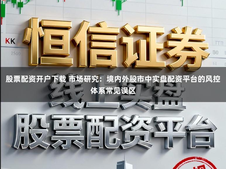 股票配资开户下载 市场研究：境内外股市中实盘配资平台的风控体系常见误区