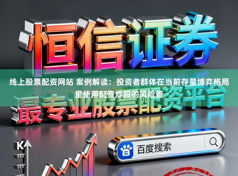 线上股票配资网站 案例解读：投资者群体在当前存量博弈格局里使用配资炒股的风险管