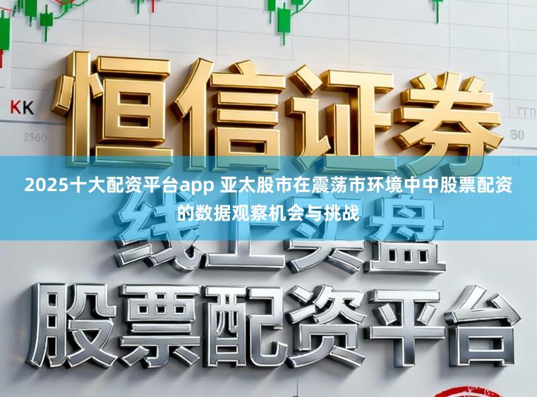 2025十大配资平台app 亚太股市在震荡市环境中中股票配资的数据观察机会与挑战