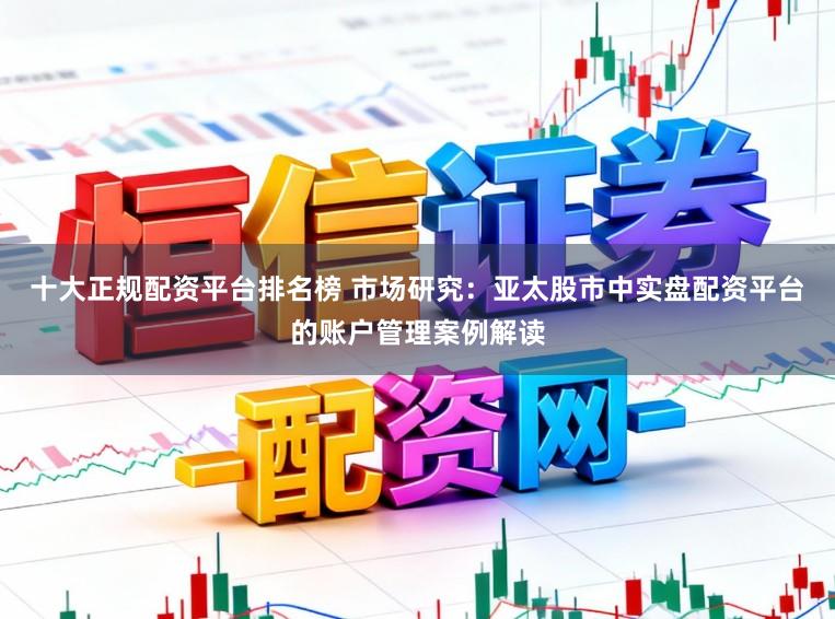 十大正规配资平台排名榜 市场研究：亚太股市中实盘配资平台的账户管理案例解读