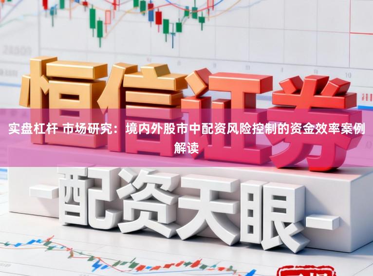 实盘杠杆 市场研究：境内外股市中配资风险控制的资金效率案例解读